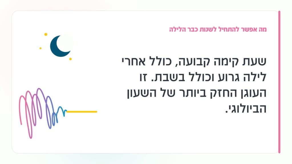 נדודי שינה בגיל המעבר מה אפשר להתחיל לשנות כבר הלילה: שעת קימה קבועה, כולל אחרי לילה גרוע וכולל בשבת. זו העוגן החזק ביותר של השעון הביולוגי. · גליה גביש