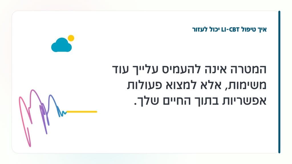 דיכאון בגיל המעבר איך טיפול LI-CBT יכול לעזור: המטרה אינה להעמיס עלייך עוד משימות, אלא למצוא פעולות אפשריות בתוך החיים שלך. · גליה גביש